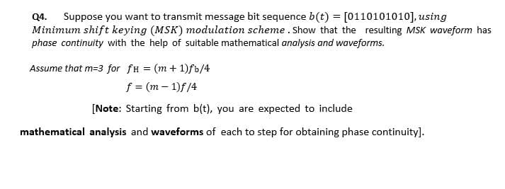 Suppose you want to transmit message bit sequence b(t) = [0110101010], using
Q4.
Minimum shift keying (MSK) modulation scheme . Show that the resulting MSK waveform has
phase continuity with the help of suitable mathematical analysis and waveforms.
Assume that m=3 for fH = (m + 1)fb/4
f = (m – 1)f/4
[Note: Starting from b(t), you are expected to include
mathematical analysis and waveforms of each to step for obtaining phase continuity].
