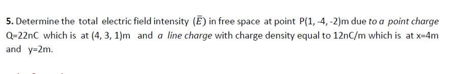 5. Determine the total electric field intensity (E) in free space at point P(1, -4, -2)m due to a point charge
Q=22nC which is at (4, 3, 1)m and a line charge with charge density equal to 12nC/m which is at x-4m
and y=2m.
