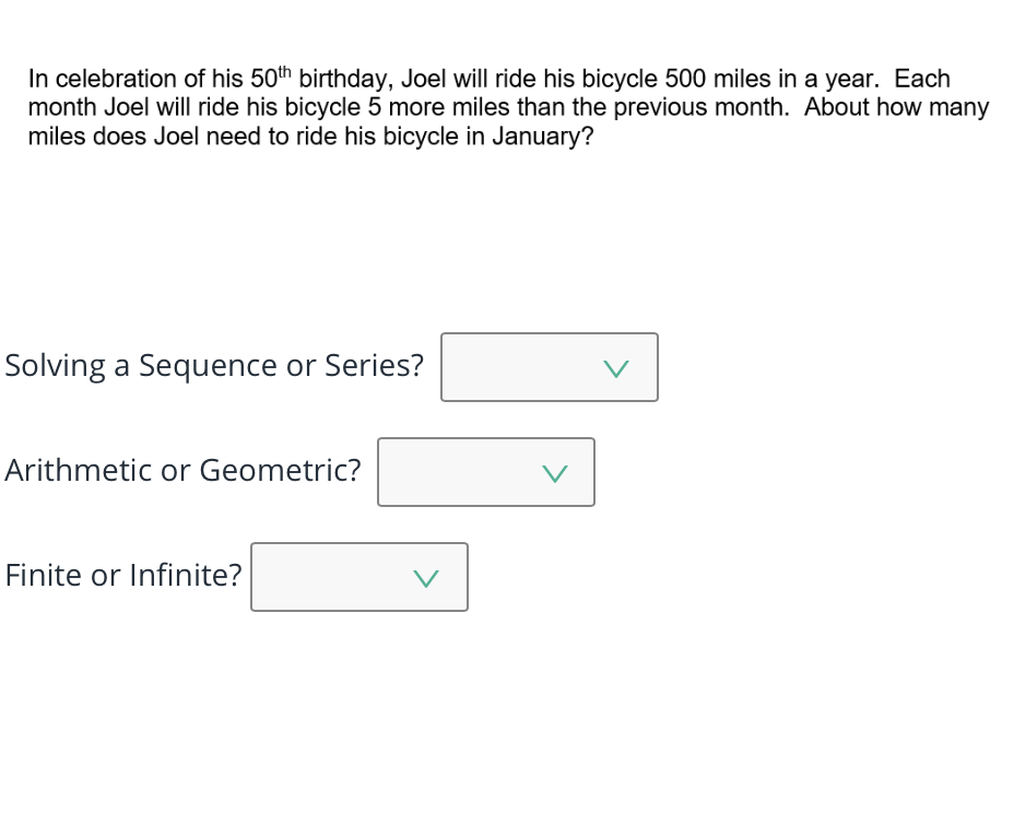 In celebration of his 50th birthday, Joel will ride his bicycle 500 miles in a year. Each
month Joel will ride his bicycle 5 more miles than the previous month. About how many
miles does Joel need to ride his bicycle in January?
Solving a Sequence or Series?
V
Arithmetic or Geometric?
Finite or Infinite?
V
