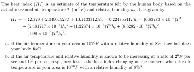 The heat index (HI) is an estimate of the temperature felt by the human body based on the
actual measured air temperature T (in °F) and relative humidity h,. It is given by
HI = - 42.379 + 2.049015237 + 10.14333127h, – 0.22475541Th, – (6.83783 x 10-3)T²
- (5.481717 x 10-2)h,² + (1.22874 x 10-3)T*h, + (8.5282 - 10-4)Th,?
- (1.99 x 10-6)T°h,?.
a. If the air temperature in your area is 107ºF with a relative humidity of 8%, how hot does
your body feel?
b. If the air temperature and relative humidity is known to be increasing at a rate of 2°F per
sec and 1% per sec, resp., how fast is the heat index changing at the moment when the air
temperature in your area is 107°F with a relative humidity of 8%?
