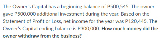 The Owner's Capital has a beginning balance of P500,545. The owner
gave P500,000 additional investment during the year. Based on the
Statement of Profit or Loss, net income for the year was P120,445. The
Owner's Capital ending balance is P300,000. How much money did the
owner withdraw from the business?