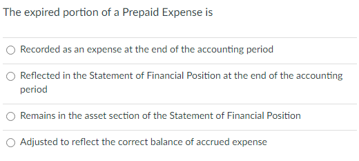 The expired portion of a Prepaid Expense is
Recorded as an expense at the end of the accounting period
Reflected in the Statement of Financial Position at the end of the accounting
period
Remains in the asset section of the Statement of Financial Position
Adjusted to reflect the correct balance of accrued expense