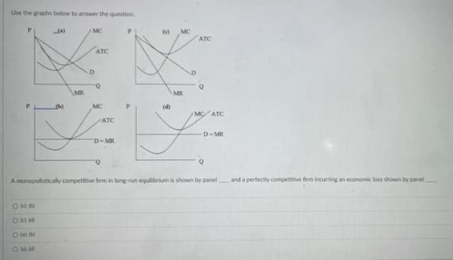 Use the graphs below to answer the question.
MC
()
MC
ATC
ATC
D.
MR
MR
P.
MC
(d)
MC ATC
ATC
D-MR
D-MR
A monopolistically competitive firm in long-run equilibrium is shown by panel
and a perfectly competitive firm incurring an economic loss shown by panel
O ka
Ok a
