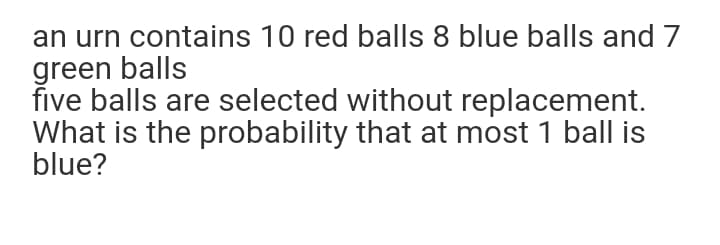 an urn contains 10 red balls 8 blue balls and 7
green balls
five balls are selected without replacement.
What is the probability that at most 1 ball is
blue?
