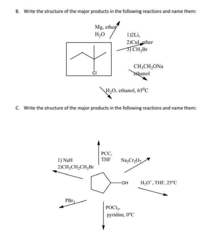 B. Write the structure of the major products in the following reactions and name them:
Mg, ethep
H2O
1)2Li,
2)Cul ether
3) CH3B.
CH;CH,ONa
hanol
H,O, ethanol, 65°C
C. Write the structure of the major products in the following reactions and name them:
РСС,
1) NaH
2)CH;CH,CH,Br
THF
Na,Cr,0,
HO-
H,O*, THF, 25°C
PBr
POCI,,
pyridine, 0°C
