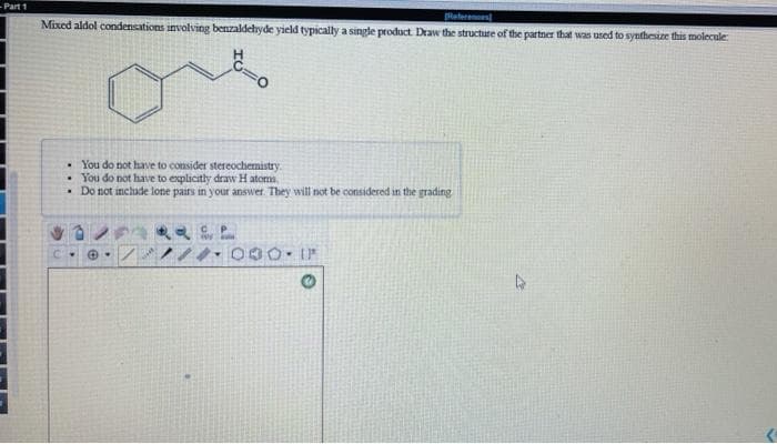 Part 1
Mixed aldol condensations involving benzaldehyde yield typically a single product Draw the structure of the partner that was used to synthesize this molecule
Reterenoes
• You do not have to consider stereochemistry.
• You do not have to explicitly draw H atoma
• Do not include lone pairs in your answer. They will not be considered in the grading
