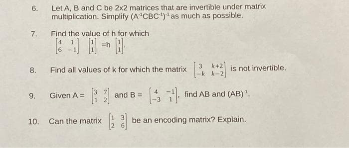 Let A, B and C be 2x2 matrices that are invertible under matrix
multiplication. Simplify (A'CBC)'as much as possible.
6.
Find the value of h for which
[4 1
7.
=h
3 k+2
-k k-2]
8.
Find all values of k for which the matrix
is not invertible.
9. Given A = 3 and B =
-3
, find AB and (AB).
10. Can the matrix
1 3
be an encoding matrix? Explain.
