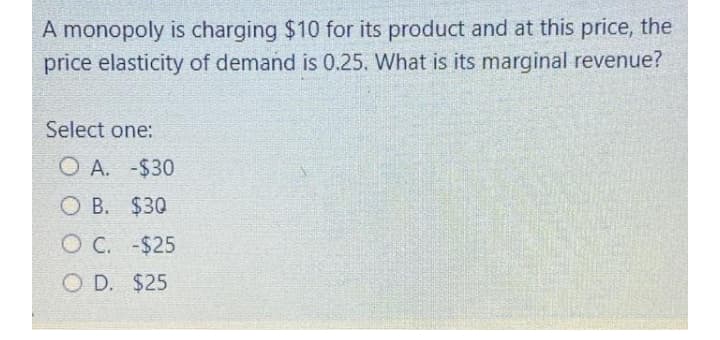 A monopoly is charging $10 for its product and at this price, the
price elasticity of demand is 0.25. What is its marginal revenue?
Select one:
O A. -$30
O B. $30
O C. -$25
O D. $25
