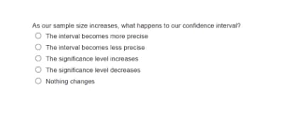 As our sample size increases, what happens to our confidence interval?
O The interval becomes more precise
O The interval becomes less precise
O The significance level increases
O The significance level decreases
O Nothing changes
