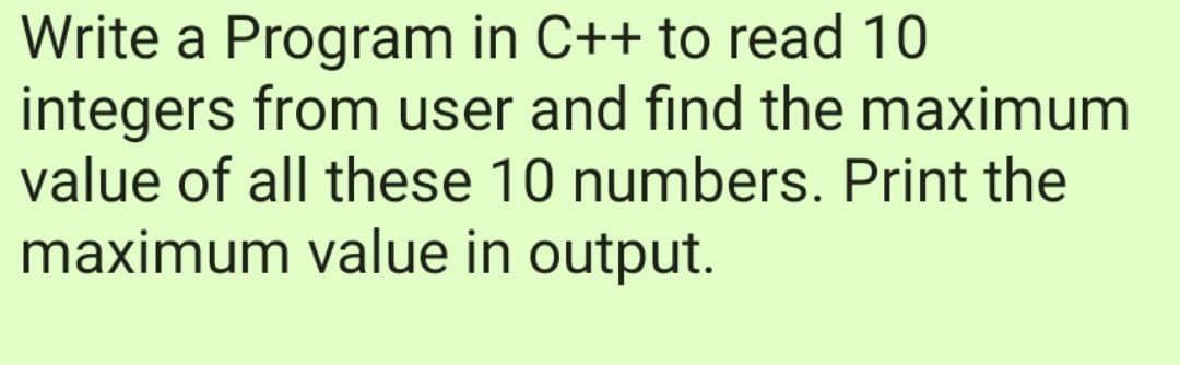 Write a Program in C++ to read 10
integers from user and find the maximum
value of all these 10 numbers. Print the
maximum value in output.
