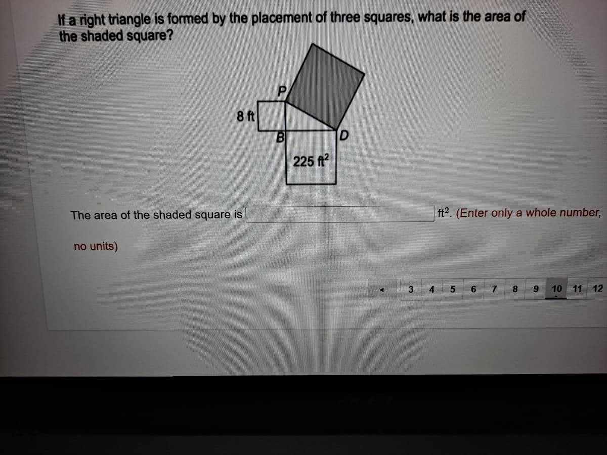 If a right triangle is formed by the placement of three squares, what is the area of
the shaded square?
8 ft
B
225 ft?
The area of the shaded square is
ft2. (Enter only a whole number,
no units)
3
4
8
10 11
12
