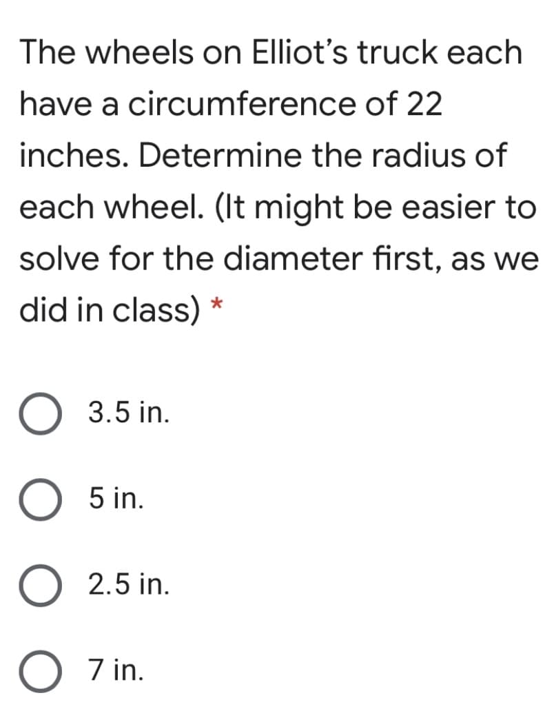 The wheels on Elliot's truck each
have a circumference of 22
inches. Determine the radius of
each wheel. (It might be easier to
solve for the diameter first, as we
did in class)
3.5 in.
5 in.
2.5 in.
O 7 in.
