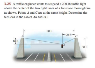 3.25 A traffic engineer wants to suspend a 200-lb traffic light
above the center of the two right lanes of a four-lane thoroughfare
as shown. Points A and C are at the same height. Determine the
tensions in the cables AB and BC.
10 ft
A
-80 ft-
-20 ft-
bal
B
30 ft