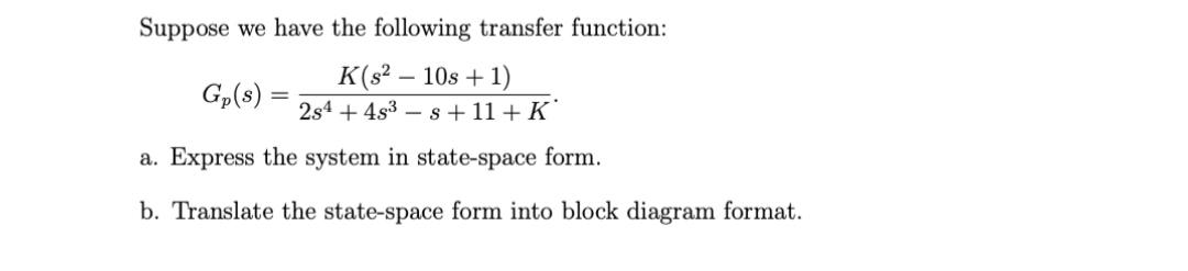 Suppose we have the following transfer function:
K(s² – 10s + 1)
2s4 + 4s3 – s + 11 + K`
Gp(8)
a. Express the system in state-space form.
b. Translate the state-space form into block diagram format.
