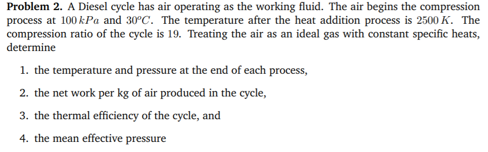 Problem 2. A Diesel cycle has air operating as the working fluid. The air begins the compression
process at 100 kPa and 30°C. The temperature after the heat addition process is 2500 K. The
compression ratio of the cycle is 19. Treating the air as an ideal gas with constant specific heats,
determine
1. the temperature and pressure at the end of each process,
2. the net work per kg of air produced in the cycle,
3. the thermal efficiency of the cycle, and
4. the mean effective pressure
