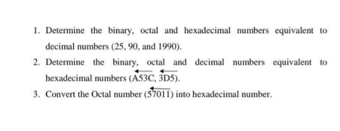 1. Determine the binary, octal and hexadecimal numbers equivalent to
decimal numbers (25, 90, and 1990).
2. Determine the binary, octal and decimal numbers equivalent to
hexadecimal numbers (A53C, 3D5).
3. Convert the Octal number (57011) into hexadecimal number.
