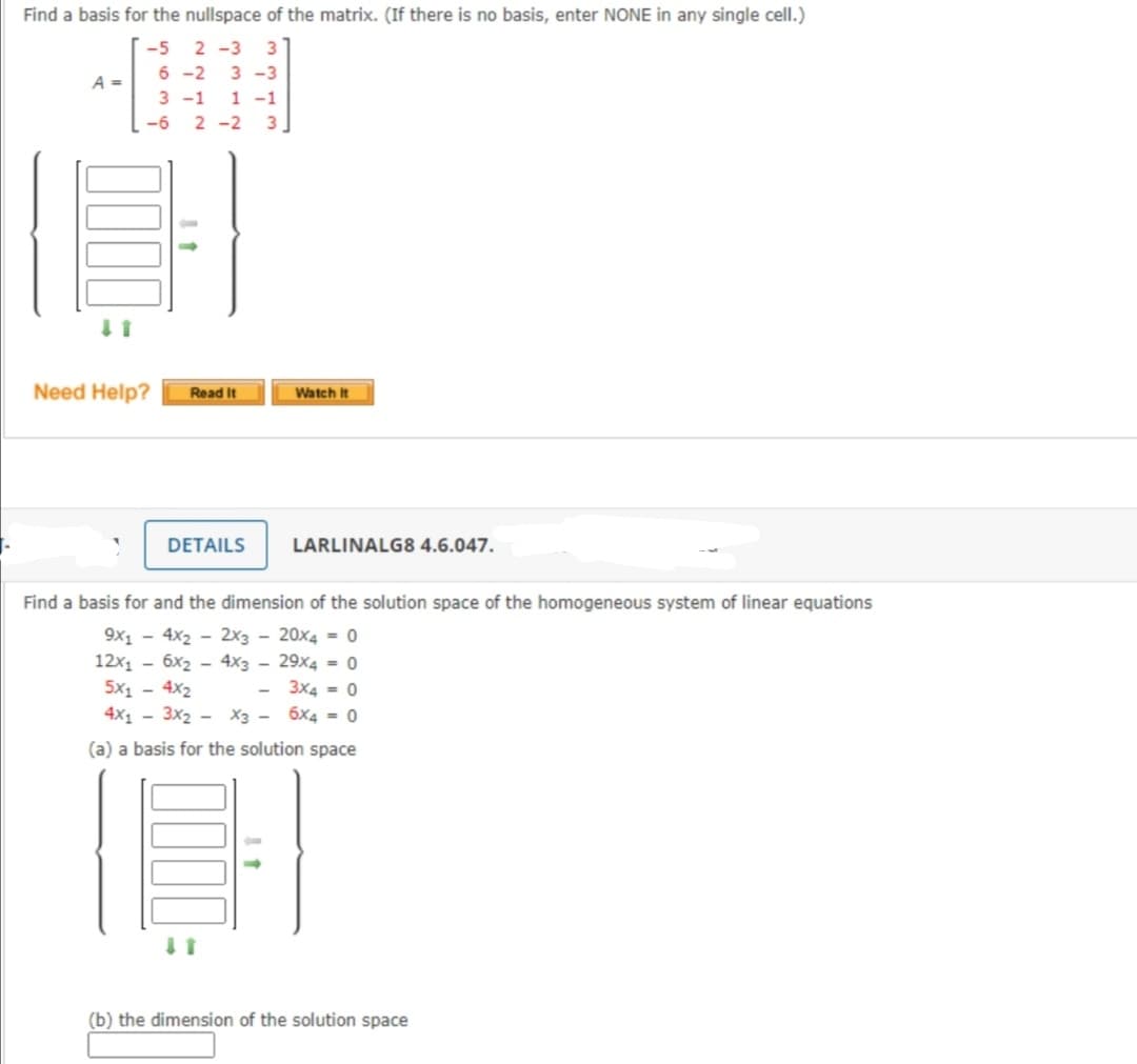 Find a basis for the nullspace of the matrix. (If there is no basis, enter NONE in any single cell.)
-5 2 -3 3
6 -2 3 -3
A =
3 -1 1 -1
-6 2 -2 3
Need Help?
Read It
Watch It
DETAILS
LARLINALG8 4.6.047.
Find a basis for and the dimension of the solution space of the homogeneous system of linear equations
9x1 - 4x2 - 2x3 - 20x4 = 0
12x1 - 6x2 - 4x3 - 29x4 = 0
5x1 - 4x2
4x1 - 3x2 - X3 - 6x4 = 0
- 3x4 = 0
(a) a basis for the solution space
(b) the dimension of the solution space
