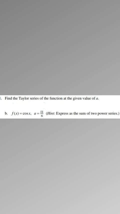 1. Find the Taylor series of the function at the given value of a.
b. f(x) = cosx, a = ! (Hint: Express as the sum of two power series.)
