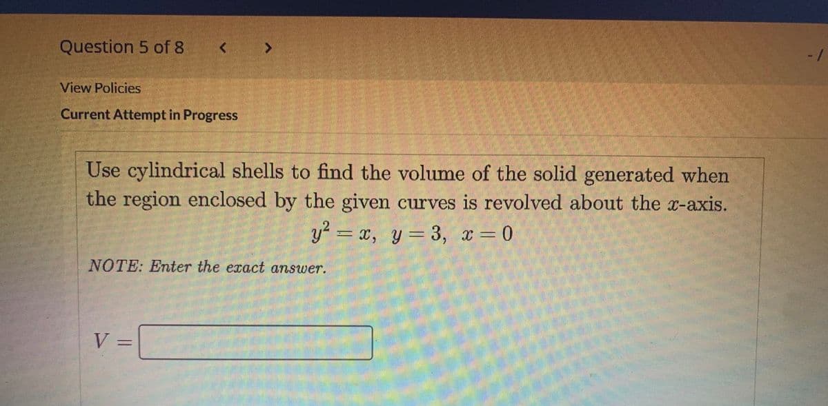 Question 5 of 8 < >
View Policies
Current Attempt in Progress
Use cylindrical shells to find the volume of the solid generated when
the region enclosed by the given curves is revolved about the x-axis.
y = x, y=3, x=0
NOTE: Enter the exact answer.
V =
