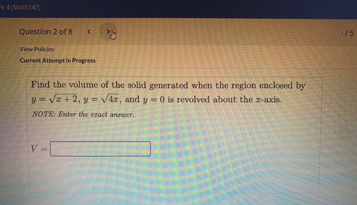 -k 4 (Math147)
Question 2 of 8
-/5
View Policies
Current Attempt in Progress
Find the volume of the solid generated when the region enclosed by
y = Vx +2, y = v4x, and y = 0 is revolved about the x-axis.
%3D
NOTE: Enter the exact answer.
V
%3D
