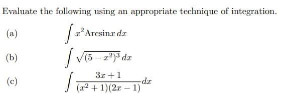 Evaluate the following using an appropriate technique of integration.
(a)
x'Arcsinx dx
(Ь)
| V(5 – a2)3 dæ
3x + 1
(c)
-dx
J (x2 + 1)(2x – 1)
