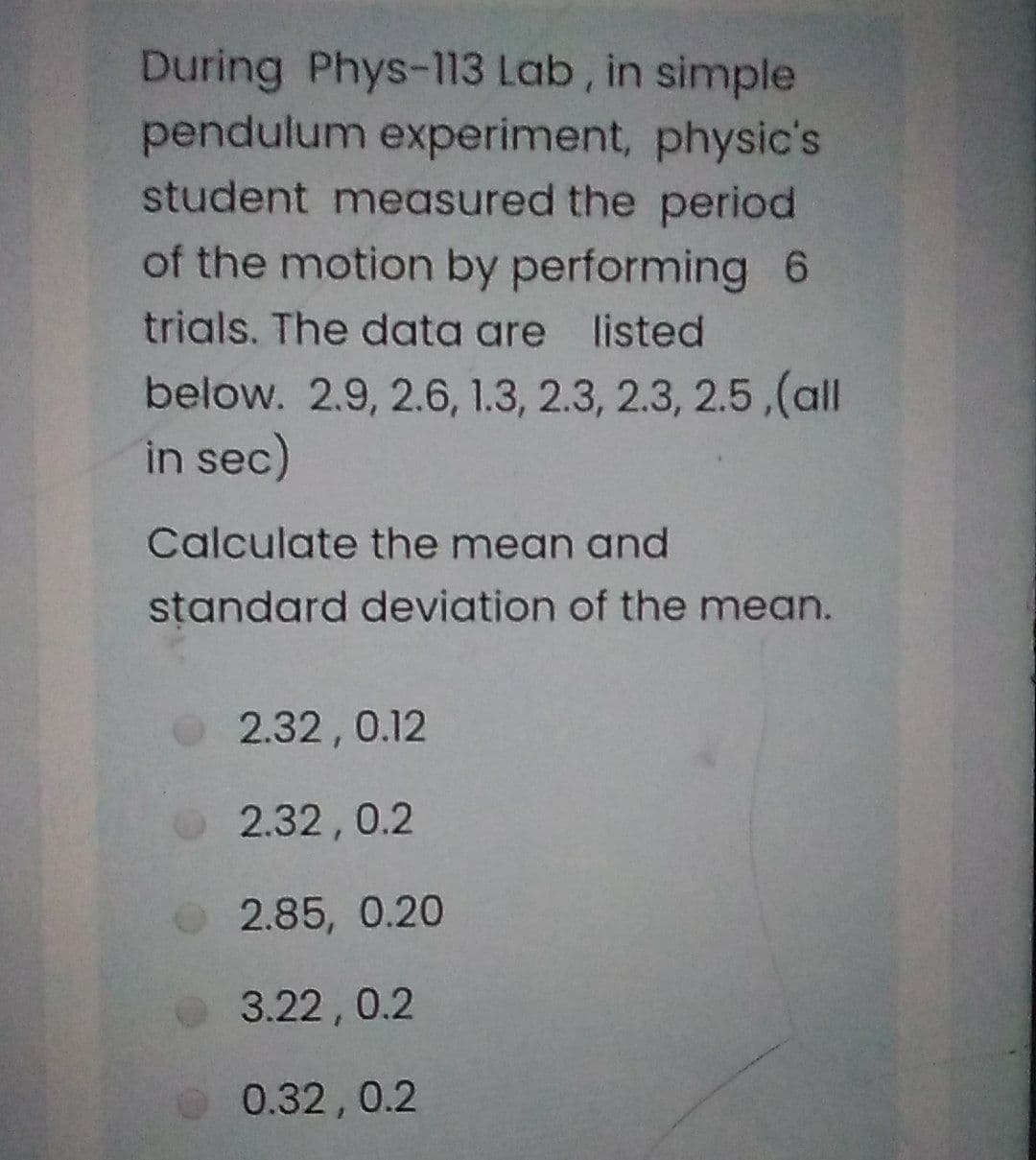 During Phys-113 Lab, in simple
pendulum experiment, physic's
student measured the period
of the motion by performing 6
trials. The data are listed
below. 2.9, 2.6, 1.3, 2.3, 2.3, 2.5,(all
in sec)
Calculate the mean and
standard deviation of the mean.
2.32, 0.12
2.32,0.2
2.85, 0.20
3.22,0.2
0.32,0.2
