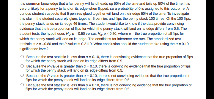 It is common knowledge that a fair penny will land heads up 50% of the time and tails up 50% of the time. It is
very unlikely for a penny to land on its edge when flipped, so a probability of 0 is assigned to this outcome. A
curious student suspects that 5 pennies glued together will land on their edge 50% of the time. To investigate
this claim, the student securely glues together 5 pennies and flips the penny stack 100 times. Of the 100 flips,
the penny stack lands on its edge 46 times. The student would like to know if the data provide convincing
evidence that the true proportion of flips for which the penny stack will land on its edge differs from 0.5. The
student tests the hypotheses Ho: p = 0.50 versus Hai p+ 0.50, where p = the true proportion of all fips for
which the penny stack will land on its edge. The conditions for inference are met. The standardized test
statistic is z = -0.80 and the P-value is 0.2119. What conclusion should the student make using the a = 0.10
significance level?
Because the test statistic is less than a = 0.10, there is convincing evidence that the true proportion of flips
for which the penny stack will land on its edge differs from 0.5.
Because the P-value is greater than a = 0.10, there is convincing evidence that the true proportion of flips
for which the penny stack will land on its edge differs from 0.5.
Because the P-value is greater than a = 0.10, there is not convincing evidence that the true proportion of
flips for which the penny stack will land on its edge differs from 0.5.
O Because the test statistic is less than a = 0.10, there is not convincing evidence that the true proportion of
flips for which the penny stack will land on its edge differs from 0.5.
