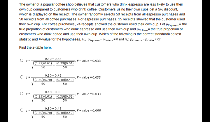 The owner of a popular coffee shop believes that customers who drink espresso are less likely to use their
own cup compared to customers who drink coffee. Customers using their own cups get a 5% discount,
which is displayed on the receipt. The owner randomly selects 50 receipts from all espresso purchases and
50 receipts from all coffee purchases. For espresso purchases, 15 receipts showed that the customer used
their own cup. For coffee purchases, 24 receipts showed the customer used their own cup. Let pEspresso= the
true proportion of customers who drink espresso and use their own cup and pcoffee= the true proportion of
customers who drink coffee and use their own cup. Which of the following is the correct standardized test
statistic and P-value for the hypotheses, Ho: PEspresso - Pcoftee =0 and H, PEspresso - Pcoft < 0?
Find the z-table here.
0.30 -0.48
O z
.P-value =0.033
(0.39(0.61), (0.39)(0.61)
50
50
0.30-0.48
(0.30)(0.70) , (0.48)(0.52)
O z=
P-value = 0.033
50
50
0.48 - 0.30
(0.39(0.61), (O.3910.61)
,P- value = 0.033
50
50
0.30-0.48
O z=-
P- value = 0.066
(0.30)(0.70), (0.48)(0.52)
+
50
50
