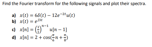 Find the Fourier transform for the following signals and plot their spectra.
a) x(t) = 68(t) – 12e-2'u(t)
b) x(t) = e/3t
n-1
c) x[n] = (;) u[n – 1]
d) x[n] = 2 + cos;n+)
%3D
