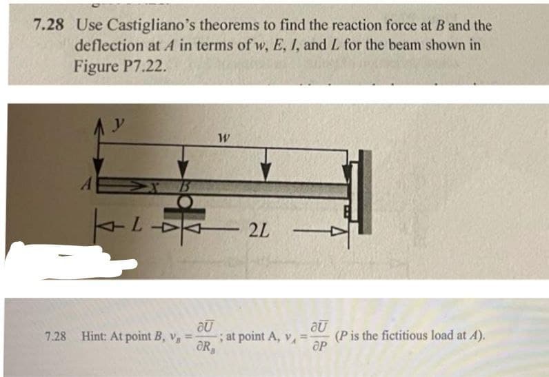 7.28 Use Castigliano's theorems to find the reaction force at B and the
deflection at A in terms of w, E, I, and L for the beam shown in
Figure P7.22.
y
1B
2L
7.28 Hint: At point B, v =
;at point A, v, =
ƏR,
(P is the fictitious load at A).
OP
