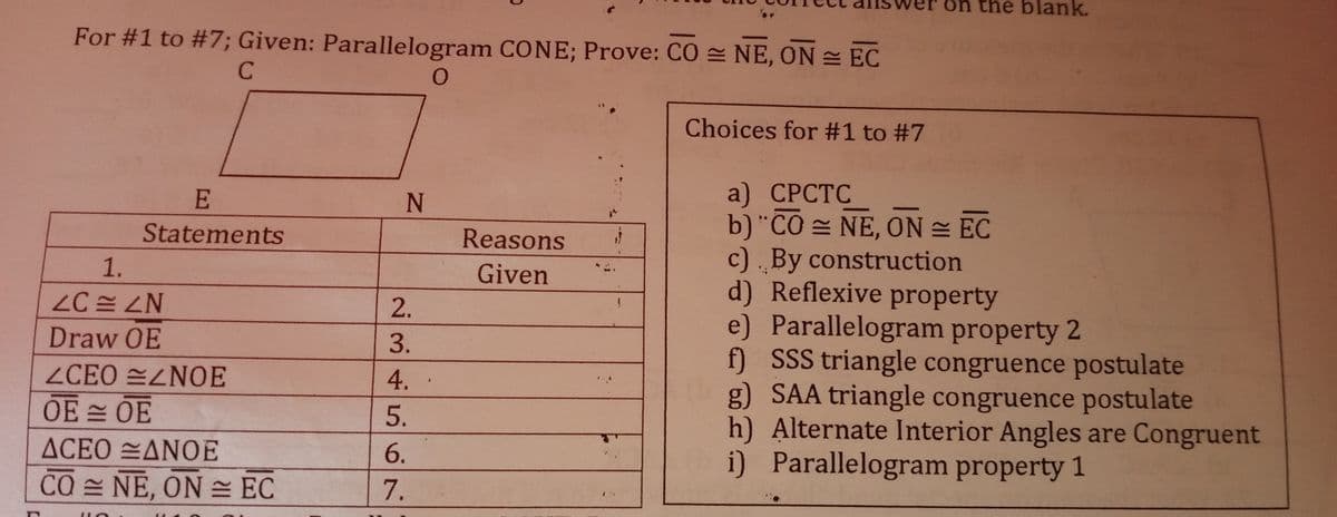 on the blank.
For #1 to #7; Given: Parallelogram CONE; Prove: CO = NE, ON EC
C
Choices for #1 to #7
a) СРСТС
b)"CO = NE, ON = EC
c) By construction
d) Reflexive property
e) Parallelogram property 2
f) SSS triangle congruence postulate
g) SAA triangle congruence postulate
h) Alternate Interior Angles are Congruent
i) Parallelogram property 1
N
Statements
Reasons
1.
Given
2.
Draw OE
3.
ZCEO EZNOE
4.
OE OE
5.
ΔCEO ΔΝΟΕ
6.
CO NE, ON= EC
7.
