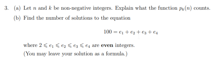 3. (a) Let n and k be non-negative integers. Explain what the function pr(n) counts.
(b) Find the number of solutions to the equation
100 = e1 + e2 + ez + €4
where 2 < e1 < e2 < e3 < €4 are even integers.
(You may leave your solution as a formula.)
