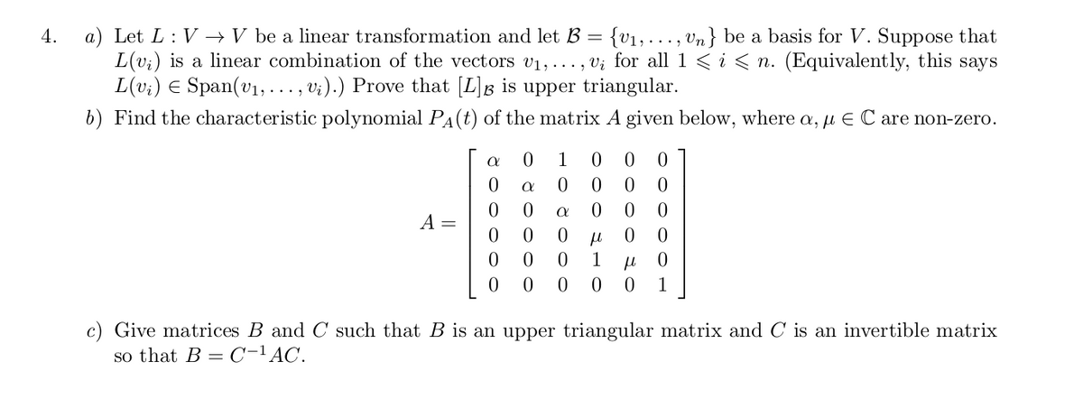 a) Let L : V –→ V be a linear transformation and let B = {v1,..., vn} be a basis for V. Suppose that
L(v;) is a linear combination of the vectors v1,. .. , V; for all 1 < i < n. (Equivalently, this says
L(v;) E Span(vı, ..., vi).) Prove that [L]g is upper triangular.
b) Find the characteristic polynomial PA(t) of the matrix A given below, where a, u E C are non-zero.
4.
1
A =
1
1
c) Give matrices B and C such that B is an upper triangular matrix and C is an invertible matrix
so that B = C-lAC.
