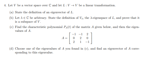 4. Let V be a vector space over C and let L : V → V be a linear transformation.
(a) State the definition of an eigenvector of L.
(b) Let A e C be arbitrary. State the definition of V,, the A-eigenspace of L, and prove that it
is a subspace of V.
(c) Find the characteristic polynomial Pa(t) of the matrix A given below, and then the eigen-
values of A.
-1 -1
2
A =
2
2
1.
-1
(d) Choose one of the eigenvalues of A you found in (c), and find an eigenvector of A corre-
sponding to this eigenvalue.
