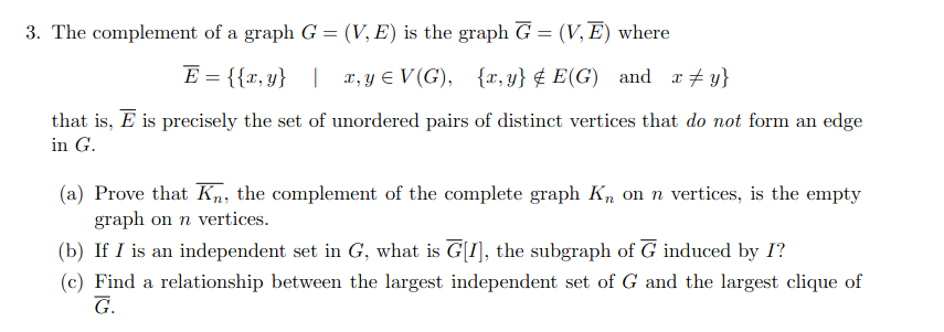 3. The complement of a graph G = (V, E) is the graph G = (V, E) where
%3D
E = {{x, y} | x, y E V (G), {x, y} ¢ E(G) and r + y}
that is, E is precisely the set of unordered pairs of distinct vertices that do not form an edge
in G.
(a) Prove that Kn, the complement of the complete graph K, on n vertices, is the empty
graph on n vertices.
(b) If I is an independent set in G, what is G[I], the subgraph of G induced by I?
(c) Find a relationship between the largest independent set of G and the largest clique of
G.

