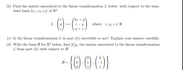 (b) Find the matrix associated to the linear transformation L below, with respect to the stan-
dard basis {e1, €2, es} of R3.
() - )
2x+y
L:
2-y
where r, y, z € R
y+r
(c) Is the linear transformation L in part (b) invertible or not? Explain your answer carefully.
(d) With the basis B for R³ below, find [L]g, the matrix associated to the linear transformation
L from part (b) with respect to B.
-- () () G}
B =
