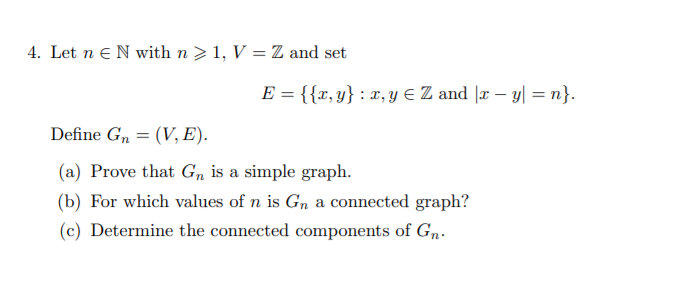4. Let n eN with n >1, V = Z and set
E = {{x, y} : x, y E Z and |r – y| =n}.
Define G, = (V, E).
(a) Prove that Gn is a simple graph.
(b) For which values of n is Gn a connected graph?
(c) Determine the connected components of Gn.
