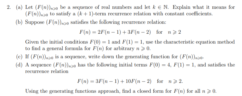 (a) Let (F(n))n>0 be a sequence of real numbers and let k e N. Explain what it means for
(F(n))n>0 to satisfy a (k + 1)-term recurrence relation with constant coefficients.
2.
(b) Suppose (F(n)n>o satisfies the following recurrence relation:
F(n) = 2F(n – 1) + 3F(n – 2) for n>2
Given the initial conditions F(0) = 1 and F(1) = 1, use the characteristic equation method
to find a general formula for F(n) for arbitrary n > 0.
(c) If (F(n))n>o is a sequence, write down the generating function for (F(n))n>0-
(d) A sequence (F(n))n>0 has the following initial terms F(0) = 4, F(1) = 1, and satisfies the
recurrence relation
F(n) = 3F(n – 1) + 10F(n – 2) for n> 2.
-
Using the generating functions approach, find a closed form for F(n) for all n > 0.
