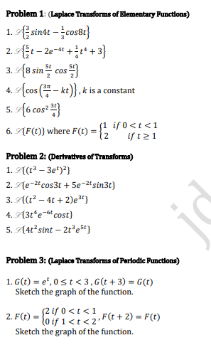 Problem 1: (Laplace Transforms of Elementary Punctions)
1. Esinat - įcos8t}
2. t – 2e-t +t* +3}
3.9{8sin 블 cos 피
4. Acos (- kt)}, k is a constant
5. A6 cos² }
j1 if 0<t <1
6. ĄF(t)} where F(t) =
12
if t21
Problem 2: (Dertvatives of Transforms)
1. A(t³ – 3e')²}
2. Ąe-2"cos3t + 5e-2tsin3t}
3. A(t² – 4t + 2)e4}
4. A3t*e-6cost}
5. A4t²sint – 2t°e5t}
Problem 3: (Laplace Transforms of Perlodic Punctions)
1. G(t) = e', 0 st < 3, G(t + 3) = G(t)
Sketch the graph of the function.
52 if 0 <t <1
lo if 1<t<2
Sketch the graph of the function.
2. F(t) =
,F(t + 2) = F(t)
