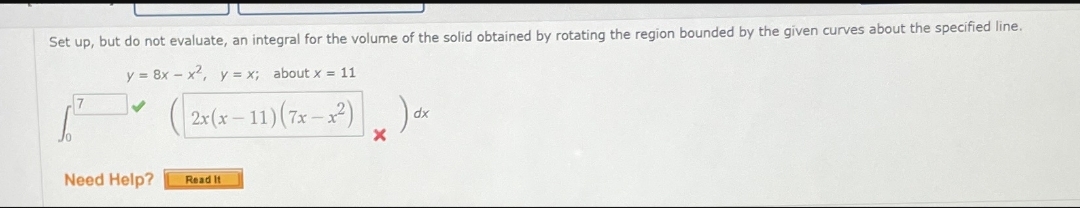 Set up, but do not evaluate, an integral for the volume of the solid obtained by rotating the region bounded by the given curves about the specified line.
y = 8x - x, y = x; about x = 11
2:(x –11)(7x – x2)) dx
Need Help?
Read It
