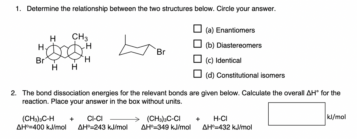 1. Determine the relationship between the two structures below. Circle your answer.
H
Br
H
H
CH3
H
H
H
+
(CH3)3C-H
CI-CI
AH⁰=400 kJ/mol AH°=243 kJ/mol
Br
(a) Enantiomers
(b) Diastereomers
2. The bond dissociation energies for the relevant bonds are given below. Calculate the overall AH° for the
reaction. Place your answer in the box without units.
(CH3)3C-CI
AH° 349 kJ/mol
☐ (c) Identical
(d) Constitutional isomers
+ H-CI
AH°=432 kJ/mol
kJ/mol