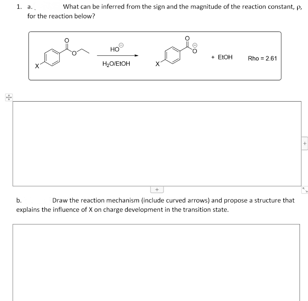 1. а. .
What can be inferred from the sign and the magnitude of the reaction constant, p,
for the reaction below?
oh
HO
+ ELOH
Rho = 2.61
H2O/EŁOH
b.
Draw the reaction mechanism (include curved arrows) and propose a structure that
explains the influence of X on charge development in the transition state.
