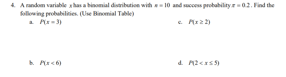 4. A random variable x has a binomial distribution with n = 10 and success probability 7 = 0.2. Find the
following probabilities. (Use Binomial Table)
a. P(x = 3)
с. Р(х2 2)
b. Р(х < 6)
d. P(2< x < 5)
