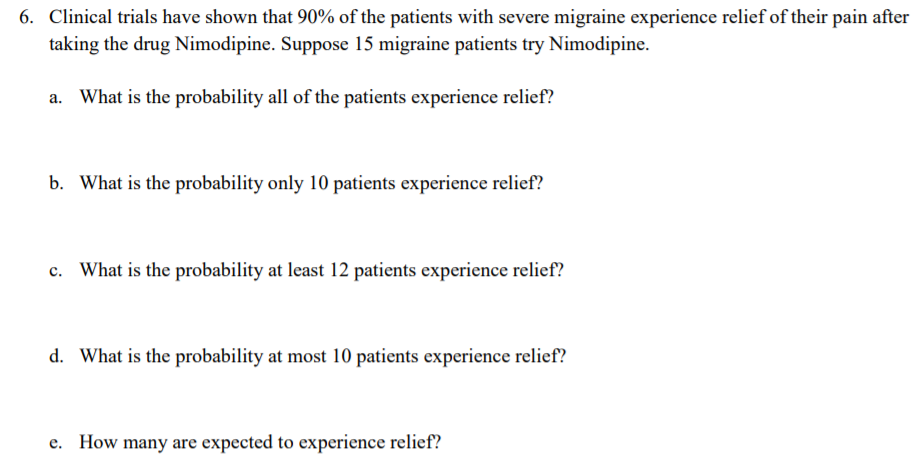 6. Clinical trials have shown that 90% of the patients with severe migraine experience relief of their pain after
taking the drug Nimodipine. Suppose 15 migraine patients try Nimodipine.
a. What is the probability all of the patients experience relief?
b. What is the probability only 10 patients experience relief?
What is the probability at least 12 patients experience relief?
d. What is the probability at most 10 patients experience relief?
e. How many are expected to experience relief?
