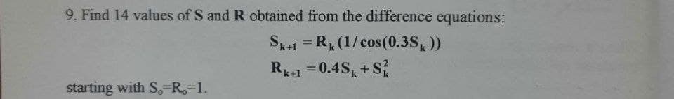 9. Find 14 values of S and R obtained from the difference equations:
Sk+1 = R, (1/cos (0.3S, ))
= 0.4S, +S
R+1
%3D
starting with S,-R=1.
