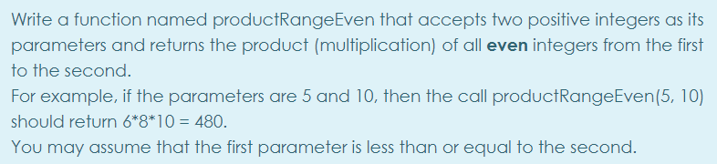 Write a function named productRangeEven that accepts two positive integers as its
parameters and returns the product (multiplication) of all even integers from the first
to the second.
For example, if the parameters are 5 and 10, then the call productRangeEven(5, 10)
should return 6*8*10 = 480.
You may assume that the first parameter is less than or equal to the second.
