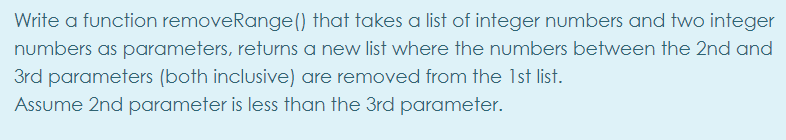 Write a function removeRange() that takes a list of integer numbers and two integer
numbers as parameters, returns a new list where the numbers between the 2nd and
3rd parameters (both inclusive) are removed from the 1st list.
Assume 2nd parameter is less than the 3rd parameter.
