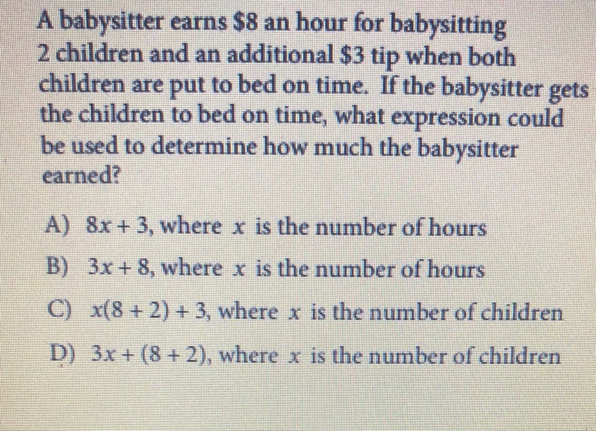 A babysitter earns $8 an hour for babysitting
2 children and an additional $3 tip when both
children are put to bed on time. If the babysitter gets
the children to bed on time, what expression could
be used to determine how much the babysitter
earned?
A) 8x +3, where x is the number of hours
B) 3x+ 8, where x is the number of hours
C) x(8+2) +3, where x is the number of children
D) 3x + (8+2), where x is the number of children

