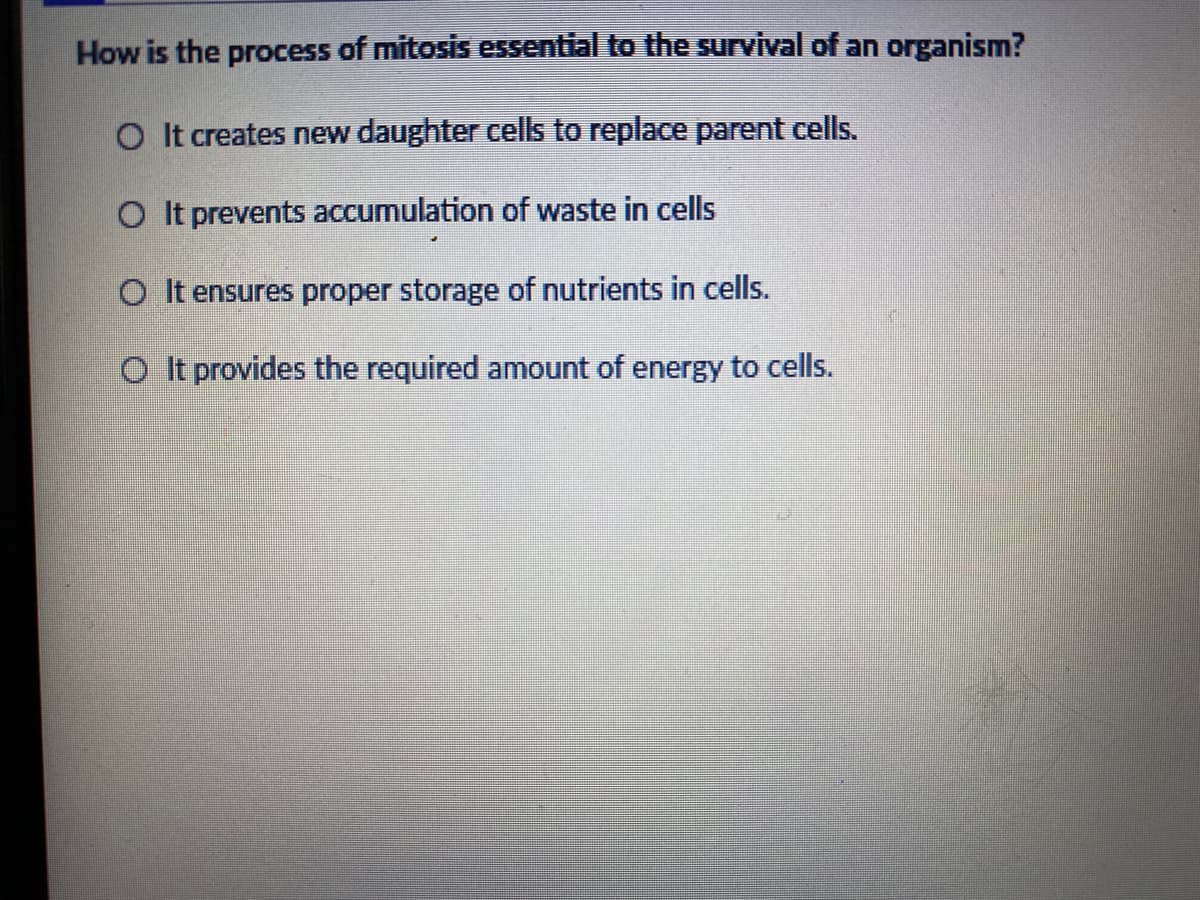 How is the process of mitosis essential to the survival of an organism?
O It creates new daughter cells to replace parent cells.
O It prevents accumulation of waste in cells
O It ensures proper storage of nutrients in cells.
provides the required amount of energy to cells.
