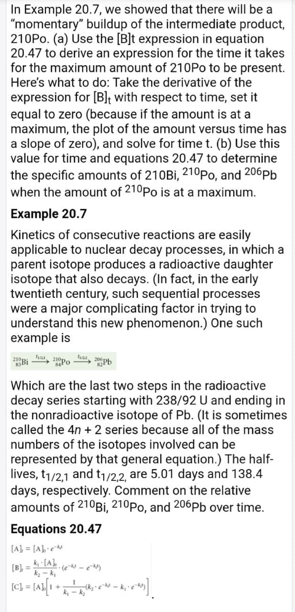 In Example 20.7, we showed that there will be a
"momentary" buildup of the intermediate product,
210PO. (a) Use the [B]t expression in equation
20.47 to derive an expression for the time it takes
for the maximum amount of 210PO to be present.
Here's what to do: Take the derivative of the
expression for [B]t with respect to time, set it
equal to zero (because if the amount is at a
maximum, the plot of the amount versus time has
a slope of zero), and solve for time t. (b) Use this
value for time and equations 20.47 to determine
the specific amounts of 210Bİ, 210Po, and 206pb
when the amount of 210Po is at a maximum.
Example 20.7
Kinetics of consecutive reactions are easily
applicable to nuclear decay processes, in which a
parent isotope produces a radioactive daughter
isotope that also decays. (In fact, in the early
twentieth century, such sequential processes
were a major complicating factor in trying to
understand this new phenomenon.) One such
example is
21 Bi
fa, 210Po
fa, 20pb
Which are the last two steps in the radioactive
decay series starting with 238/92 U and ending in
the nonradioactive isotope of Pb. (It is sometimes
called the 4n + 2 series because all of the mass
numbers of the isotopes involved can be
represented by that general equation.) The half-
lives, t1/2,1 and t1/2.2, are 5.01 days and 138.4
days, respectively. Comment on the relative
amounts of 210Bİ, 210Po, and 206Pb over time.
Equations 20.47
[A], = [A]•e
k, [A],
[B], =
k - k,
(e-t - ek4)
(k, ekt - k, e
k, - k,
